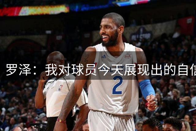 罗泽：我对球员今天展现出的自信非常满意，尤其是上半场